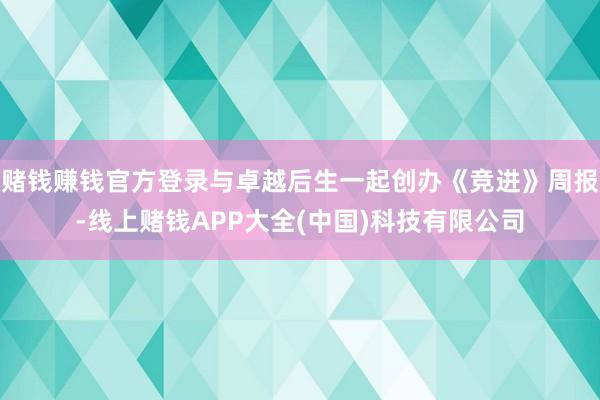 赌钱赚钱官方登录与卓越后生一起创办《竞进》周报-线上赌钱APP大全(中国)科技有限公司