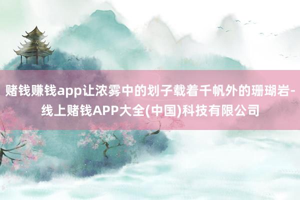 赌钱赚钱app让浓雾中的划子载着千帆外的珊瑚岩-线上赌钱APP大全(中国)科技有限公司
