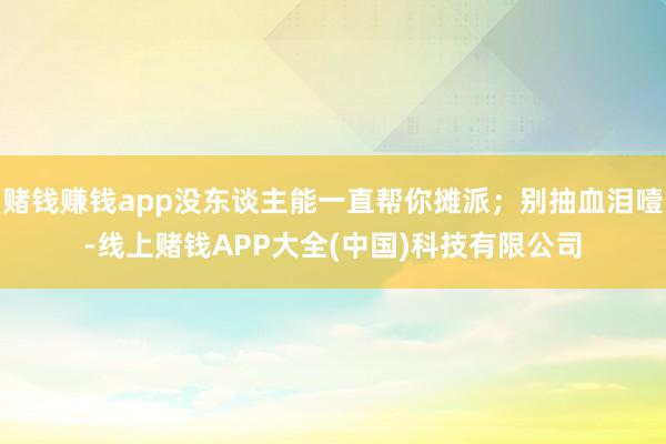 赌钱赚钱app没东谈主能一直帮你摊派；别抽血泪噎-线上赌钱APP大全(中国)科技有限公司