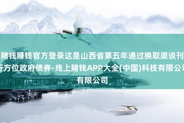 赌钱赚钱官方登录这是山西省第五年通过换取渠谈刊行方位政府债券-线上赌钱APP大全(中国)科技有限公司