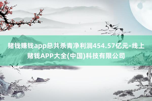 赌钱赚钱app总共杀青净利润454.57亿元-线上赌钱APP大全(中国)科技有限公司