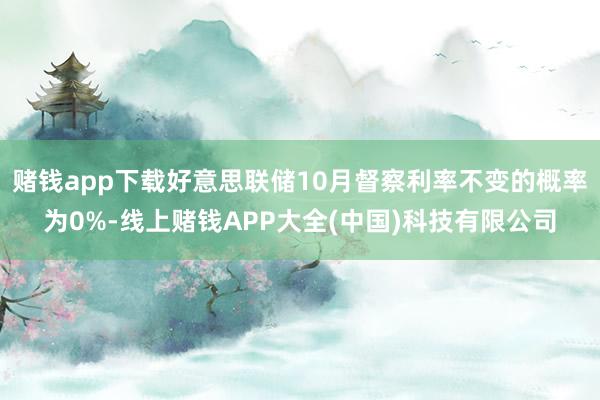 赌钱app下载好意思联储10月督察利率不变的概率为0%-线上赌钱APP大全(中国)科技有限公司