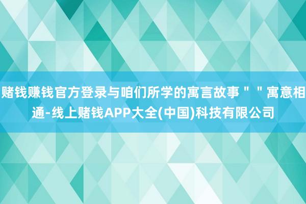 赌钱赚钱官方登录与咱们所学的寓言故事＂＂寓意相通-线上赌钱APP大全(中国)科技有限公司