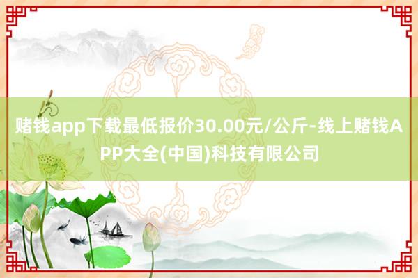 赌钱app下载最低报价30.00元/公斤-线上赌钱APP大全(中国)科技有限公司