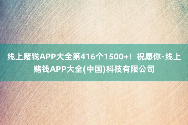 线上赌钱APP大全第416个1500+！祝愿你-线上赌钱APP大全(中国)科技有限公司