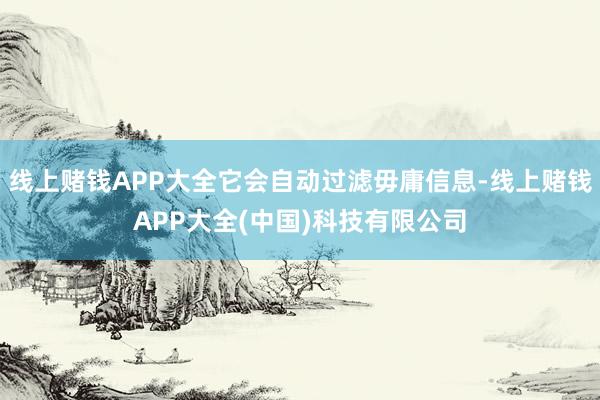 线上赌钱APP大全它会自动过滤毋庸信息-线上赌钱APP大全(中国)科技有限公司
