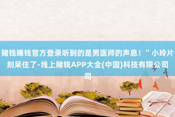 赌钱赚钱官方登录听到的是男医师的声息!”小玲片刻呆住了-线上赌钱APP大全(中国)科技有限公司