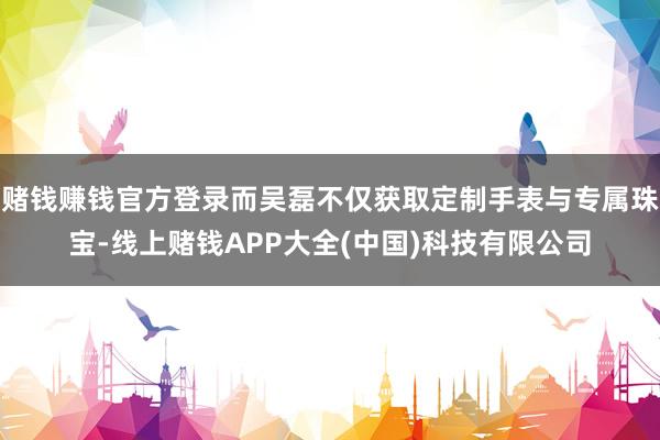 赌钱赚钱官方登录而吴磊不仅获取定制手表与专属珠宝-线上赌钱APP大全(中国)科技有限公司
