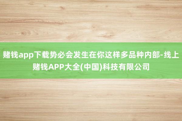 赌钱app下载势必会发生在你这样多品种内部-线上赌钱APP大全(中国)科技有限公司