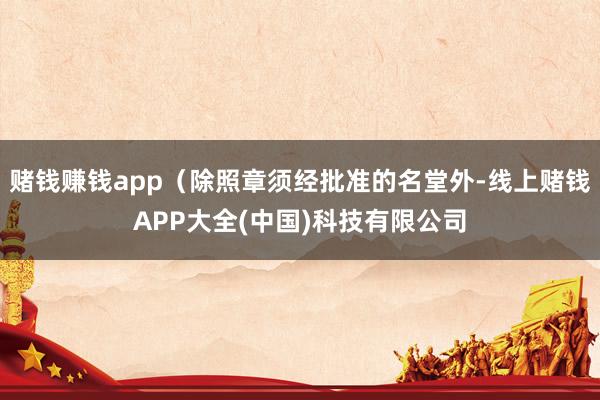 赌钱赚钱app（除照章须经批准的名堂外-线上赌钱APP大全(中国)科技有限公司