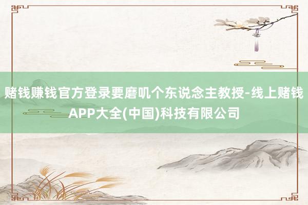 赌钱赚钱官方登录要磨叽个东说念主教授-线上赌钱APP大全(中国)科技有限公司