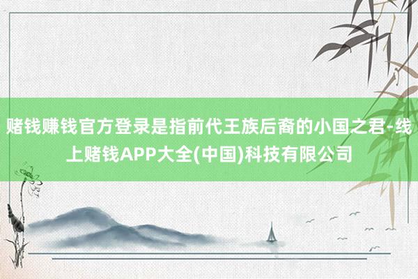 赌钱赚钱官方登录是指前代王族后裔的小国之君-线上赌钱APP大全(中国)科技有限公司