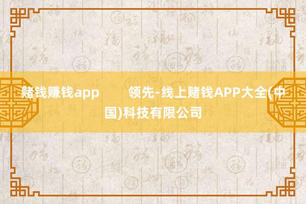 赌钱赚钱app        领先-线上赌钱APP大全(中国)科技有限公司