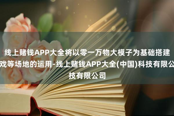 线上赌钱APP大全将以零一万物大模子为基础搭建游戏等场地的运用-线上赌钱APP大全(中国)科技有限公司