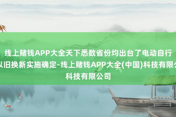 线上赌钱APP大全天下悉数省份均出台了电动自行车以旧换新实施确定-线上赌钱APP大全(中国)科技有限公司