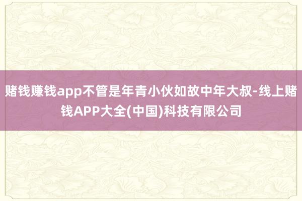 赌钱赚钱app不管是年青小伙如故中年大叔-线上赌钱APP大全(中国)科技有限公司