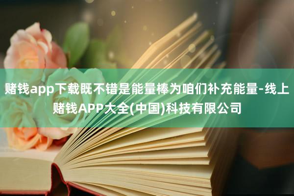 赌钱app下载既不错是能量棒为咱们补充能量-线上赌钱APP大全(中国)科技有限公司