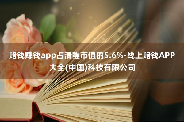 赌钱赚钱app占清醒市值的5.6%-线上赌钱APP大全(中国)科技有限公司