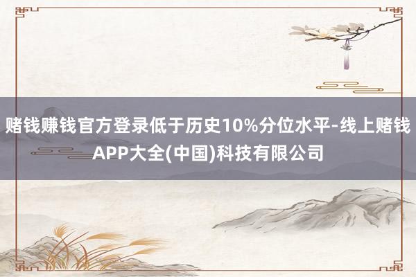 赌钱赚钱官方登录低于历史10%分位水平-线上赌钱APP大全(中国)科技有限公司