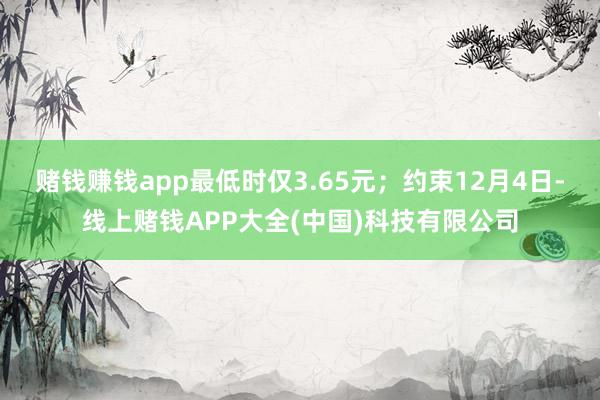 赌钱赚钱app最低时仅3.65元；约束12月4日-线上赌钱APP大全(中国)科技有限公司