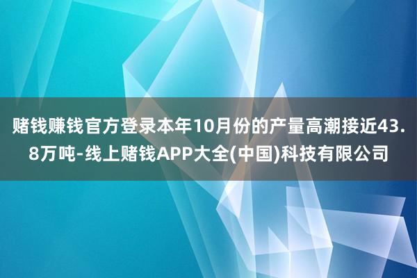 赌钱赚钱官方登录本年10月份的产量高潮接近43.8万吨-线上赌钱APP大全(中国)科技有限公司