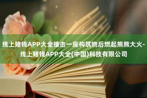 线上赌钱APP大全撞击一座构筑物后燃起熊熊大火-线上赌钱APP大全(中国)科技有限公司