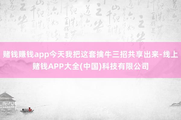 赌钱赚钱app今天我把这套擒牛三招共享出来-线上赌钱APP大全(中国)科技有限公司