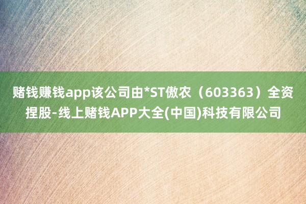 赌钱赚钱app该公司由*ST傲农（603363）全资捏股-线上赌钱APP大全(中国)科技有限公司