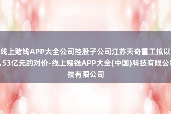 线上赌钱APP大全公司控股子公司江苏天奇重工拟以1.53亿元的对价-线上赌钱APP大全(中国)科技有限公司