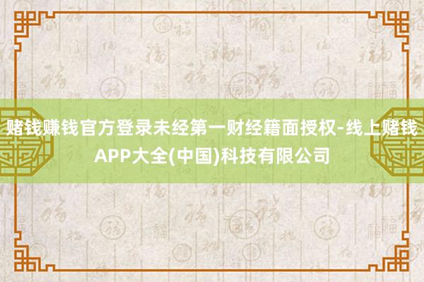 赌钱赚钱官方登录未经第一财经籍面授权-线上赌钱APP大全(中国)科技有限公司