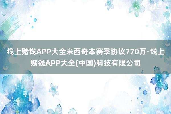线上赌钱APP大全米西奇本赛季协议770万-线上赌钱APP大全(中国)科技有限公司