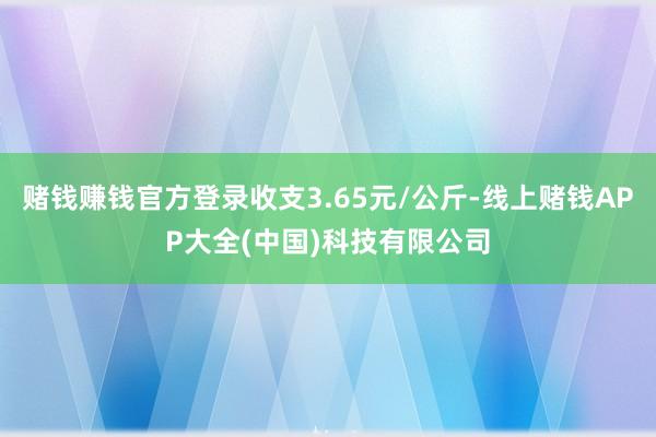 赌钱赚钱官方登录收支3.65元/公斤-线上赌钱APP大全(中国)科技有限公司