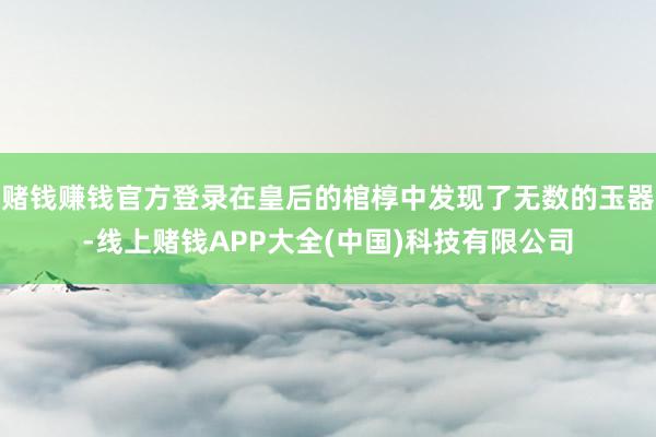 赌钱赚钱官方登录在皇后的棺椁中发现了无数的玉器-线上赌钱APP大全(中国)科技有限公司