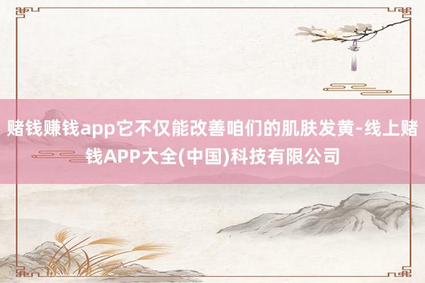 赌钱赚钱app它不仅能改善咱们的肌肤发黄-线上赌钱APP大全(中国)科技有限公司