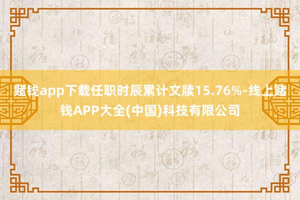 赌钱app下载任职时辰累计文牍15.76%-线上赌钱APP大全(中国)科技有限公司