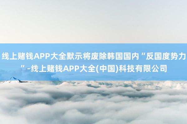 线上赌钱APP大全默示将废除韩国国内“反国度势力”-线上赌钱APP大全(中国)科技有限公司