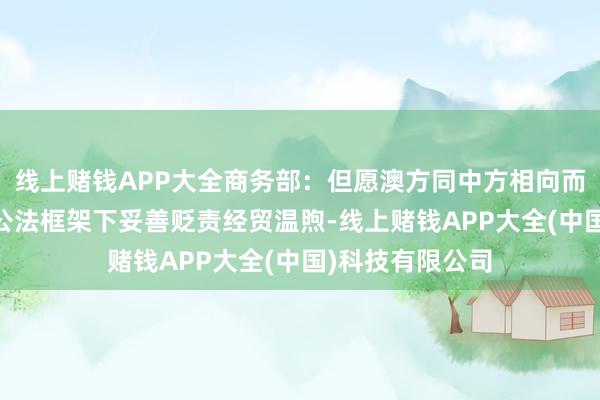 线上赌钱APP大全商务部：但愿澳方同中方相向而行 谢世贸组织公法框架下妥善贬责经贸温煦-线上赌钱APP大全(中国)科技有限公司