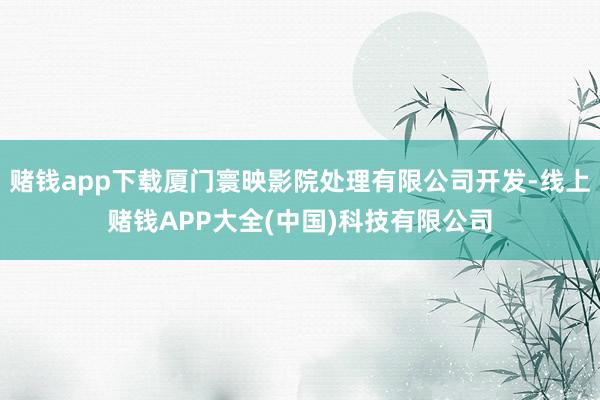 赌钱app下载厦门寰映影院处理有限公司开发-线上赌钱APP大全(中国)科技有限公司