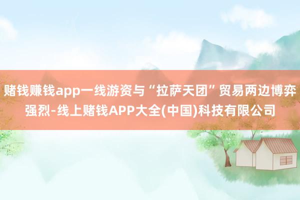 赌钱赚钱app一线游资与“拉萨天团”贸易两边博弈强烈-线上赌钱APP大全(中国)科技有限公司