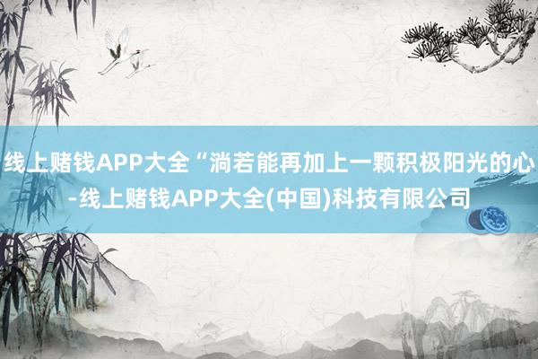 线上赌钱APP大全“淌若能再加上一颗积极阳光的心-线上赌钱APP大全(中国)科技有限公司