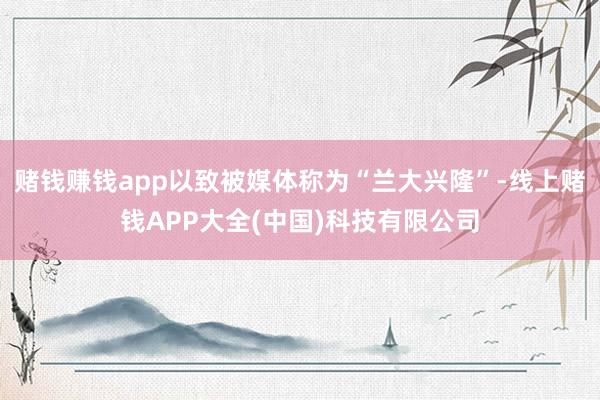 赌钱赚钱app以致被媒体称为“兰大兴隆”-线上赌钱APP大全(中国)科技有限公司