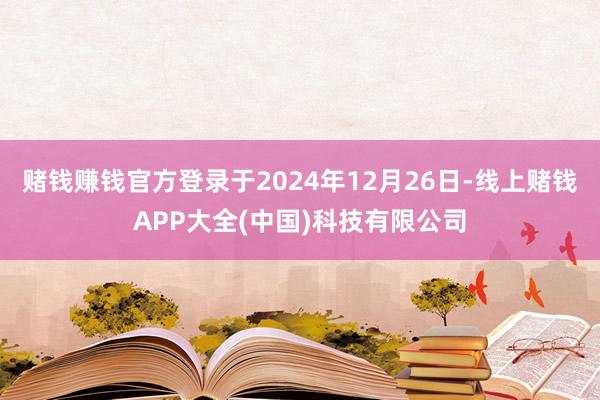 赌钱赚钱官方登录于2024年12月26日-线上赌钱APP大全(中国)科技有限公司