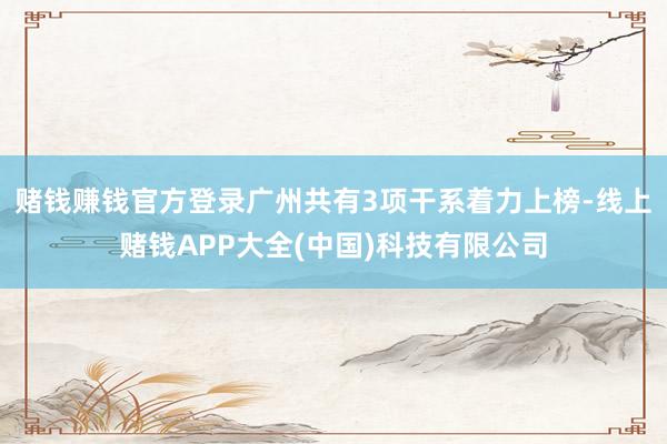 赌钱赚钱官方登录广州共有3项干系着力上榜-线上赌钱APP大全(中国)科技有限公司