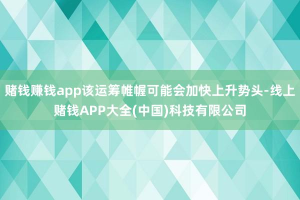 赌钱赚钱app该运筹帷幄可能会加快上升势头-线上赌钱APP大全(中国)科技有限公司