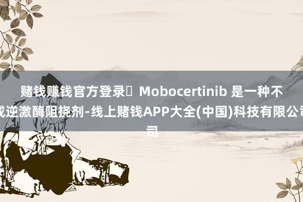 赌钱赚钱官方登录 Mobocertinib 是一种不成逆激酶阻挠剂-线上赌钱APP大全(中国)科技有限公司