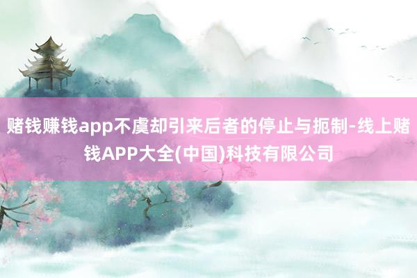 赌钱赚钱app不虞却引来后者的停止与扼制-线上赌钱APP大全(中国)科技有限公司