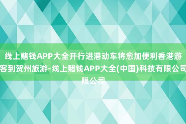 线上赌钱APP大全开行进港动车将愈加便利香港游客到贺州旅游-线上赌钱APP大全(中国)科技有限公司