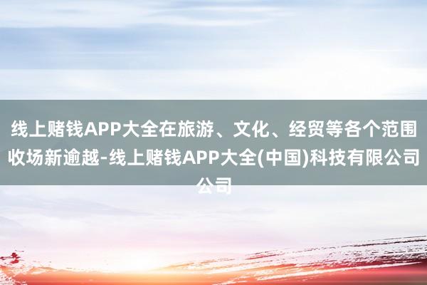线上赌钱APP大全在旅游、文化、经贸等各个范围收场新逾越-线上赌钱APP大全(中国)科技有限公司