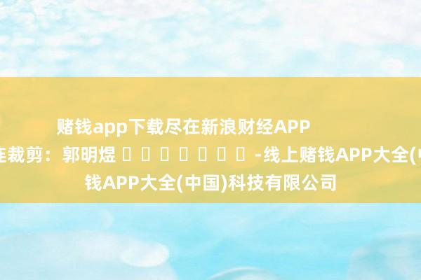 赌钱app下载尽在新浪财经APP            						株连裁剪：郭明煜 							-线上赌钱APP大全(中国)科技有限公司