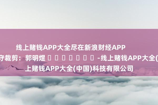 线上赌钱APP大全尽在新浪财经APP            						职守裁剪：郭明煜 							-线上赌钱APP大全(中国)科技有限公司
